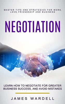 Negotiation: Learn How to Negotiate for Greater Business Success, and Avoid Mistakes (Master Tips and Strategies for Work, Love, Fr by Wardell, James