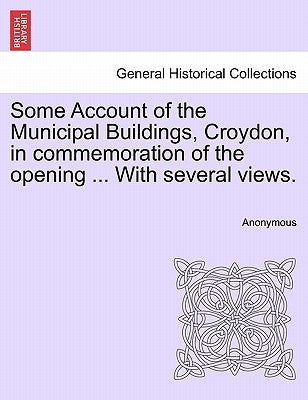 Some Account of the Municipal Buildings, Croydon, in Commemoration of the Opening ... with Several Views. by Anonymous