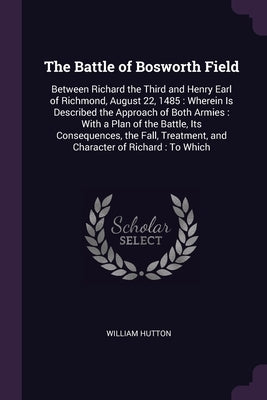 The Battle of Bosworth Field: Between Richard the Third and Henry Earl of Richmond, August 22, 1485: Wherein Is Described the Approach of Both Armie by Hutton, William