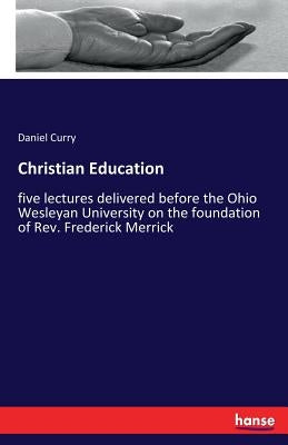 Christian Education: five lectures delivered before the Ohio Wesleyan University on the foundation of Rev. Frederick Merrick by Curry, Daniel