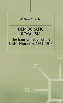 Democratic Royalism: The Transformation of the British Monarchy, 1861-1914 by Kuhn, W.