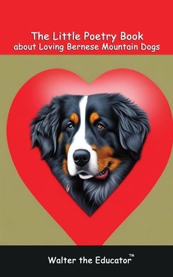 The Little Poetry Book about Loving Bernese Mountain Dogs by Walter the Educator