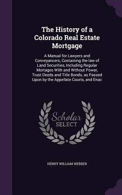 The History of a Colorado Real Estate Mortgage: A Manual for Lawyers and Conveyancers, Containing the law of Land Securities, Including Regular Mortag by Webber, Henry William