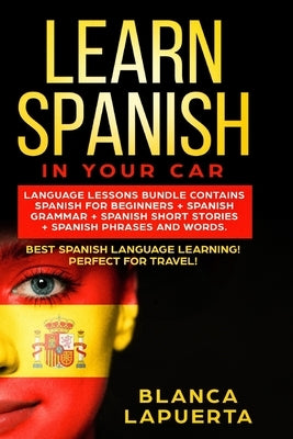 Learn Spanish in Your Car: Language Lessons Bundle Contains Spanish For Beginners + Spanish Grammar + Spanish Short Stories +Spanish Phrases And by Lapuerta, Blanca