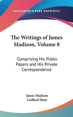 The Writings of James Madison, Volume 8: Comprising His Public Papers and His Private Correspondence by Madison, James