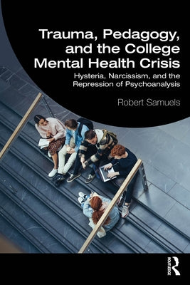 Trauma, Pedagogy, and the College Mental Health Crisis: Hysteria, Narcissism, and the Repression of Psychoanalysis by Samuels, Robert
