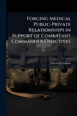 Forging Medical Public-Private Relationships in Support of Combatant Commander Objectives: Getting Past the Vision Statement by Lagrou, Edward J.