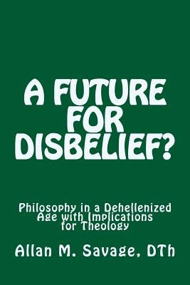 A Future for Disbelief: Philosophy in a Dehellenized Age with Implications for Theology by Savage, Allan M.