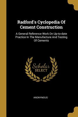 Radford's Cyclopedia Of Cement Construction: A General Reference Work On Up-to-date Practice In The Manufacture And Testing Of Cements by Anonymous