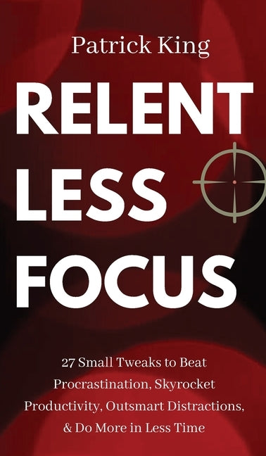 Relentless Focus: 27 Small Tweaks to Beat Procrastination, Skyrocket Productivity, Outsmart Distractions, & Do More in Less Time by King, Patrick