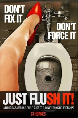 Don't Fix It! Don't Force It! Just Flush-it!: A No Holds Barred Self Help Guide To Eliminate Toxic Relationships by Hornes, Cj
