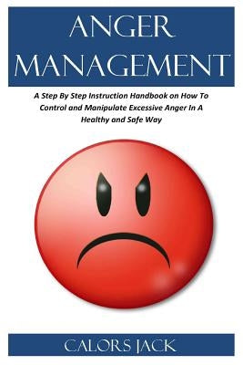 Anger Management: A Step by Step Instruction Handbook on How to Control and Manipulate Excessive Anger in a Healthy and Safe Way by Jack, Carlos