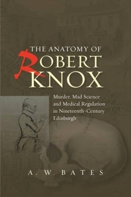 Anatomy of Robert Knox: Murder, Mad Science and Medical Regulation in Nineteenth-Century Edinburgh by Bates, A. W.