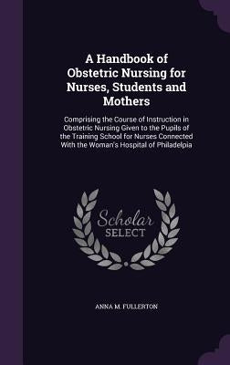 A Handbook of Obstetric Nursing for Nurses, Students and Mothers: Comprising the Course of Instruction in Obstetric Nursing Given to the Pupils of the by Fullerton, Anna M.