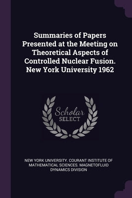Summaries of Papers Presented at the Meeting on Theoretical Aspects of Controlled Nuclear Fusion. New York University 1962 by New York University Courant Institute O