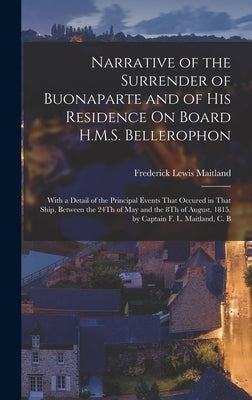 Narrative of the Surrender of Buonaparte and of His Residence On Board H.M.S. Bellerophon: With a Detail of the Principal Events That Occured in That by Maitland, Frederick Lewis