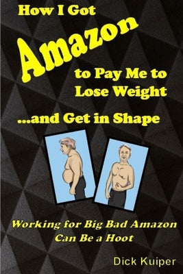 How I Got Amazon to Pay Me to Lose Weight...and Get in Shape: Working for Big Bad Amazon Can Be a Real Hoot by Kuiper, Dick