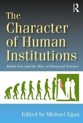 The Character of Human Institutions: Robin Fox and the Rise of Biosocial Science by Egan, Michael