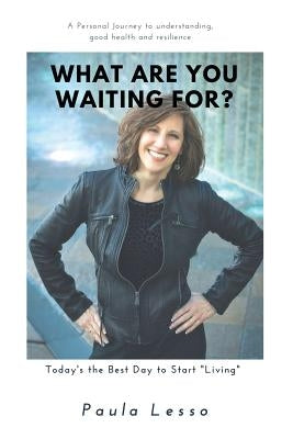 What Are You Waiting For? Today's the Best Day to Start "Living": A Personal Journey to Understanding, Good Health and Resilience by Lesso, Paula