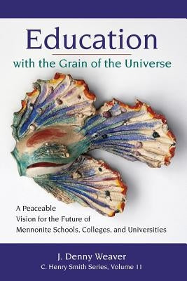 Education with the Grain of the Universe: A Peaceable Vision for the Future of Mennonite Schools, Colleges, and Universities by Weaver, J. Denny