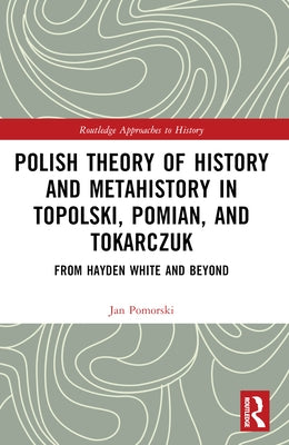 Polish Theory of History and Metahistory in Topolski, Pomian, and Tokarczuk: From Hayden White and Beyond by Pomorski, Jan