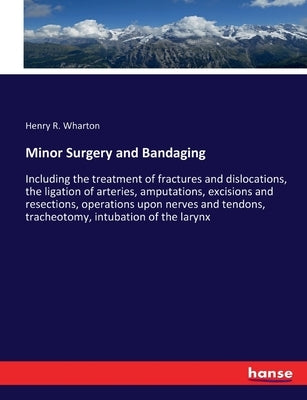 Minor Surgery and Bandaging: Including the treatment of fractures and dislocations, the ligation of arteries, amputations, excisions and resections, o by Wharton, Henry R.