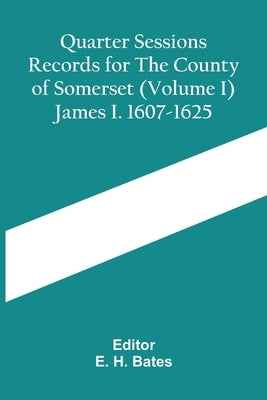 Quarter Sessions Records For The County Of Somerset (Volume I) James I. 1607-1625 by H. Bates, E.
