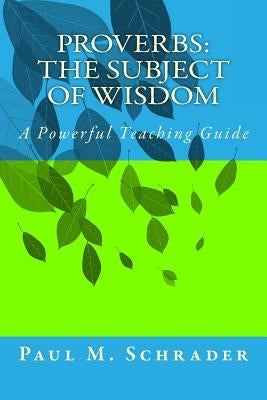 Proverbs: The Subject of Wisdom: A Powerful Teaching Guide by Schrader, Paul M.
