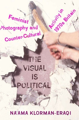 The Visual Is Political: Feminist Photography and Countercultural Activity in 1970s Britain by Klorman-Eraqi, Na'ama