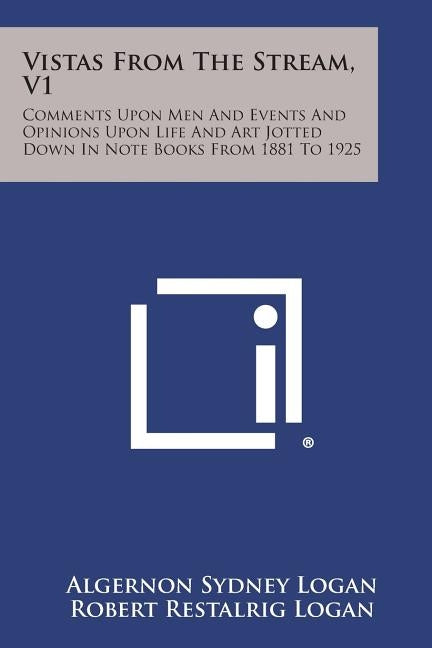 Vistas from the Stream, V1: Comments Upon Men and Events and Opinions Upon Life and Art Jotted Down in Note Books from 1881 to 1925 by Logan, Algernon Sydney