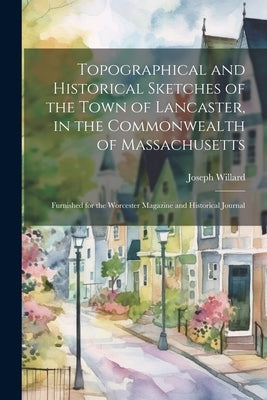 Topographical and Historical Sketches of the Town of Lancaster, in the Commonwealth of Massachusetts: Furnished for the Worcester Magazine and Histori by Willard, Joseph 1798-1865