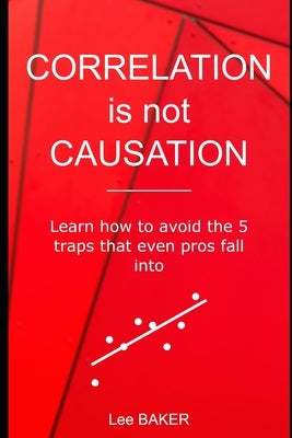 Correlation Is Not Causation: Learn How to Avoid the 5 Traps That Even Pros Fall Into by Baker, Lee