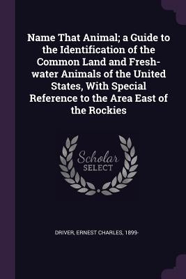 Name That Animal; a Guide to the Identification of the Common Land and Fresh-water Animals of the United States, With Special Reference to the Area Ea by Driver, Ernest Charles