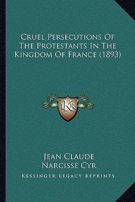 Cruel Persecutions Of The Protestants In The Kingdom Of France (1893) by Claude, Jean