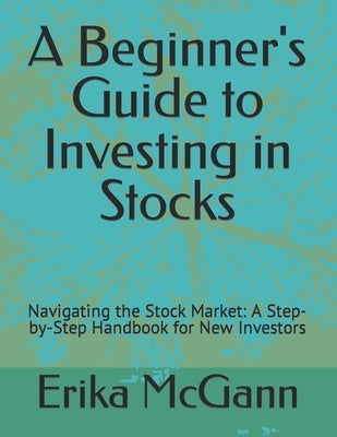 A Beginner's Guide to Investing in Stocks: Navigating the Stock Market: A Step-by-Step Handbook for New Investors by McGann, Erika