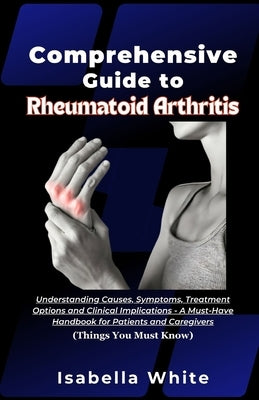 Comprehensive Guide to Rheumatoid Arthritis: Understanding Causes, Symptoms, Treatment Options and Clinical Implications - A Must-Have Handbook for Pa by White, Isabella