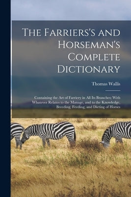 The Farriers's and Horseman's Complete Dictionary: Containing the Art of Farriery in All Its Branches; With Whatever Relates to the Manage, and to the by Wallis, Thomas