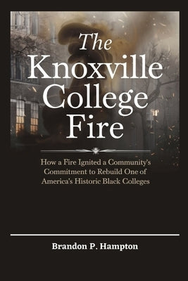The Knoxville College Fire: How a Fire Ignited a Community's Commitment to Rebuild One of America's Historic Black Colleges by P. Hampton, Brandon