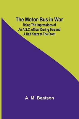 The Motor-Bus in War; Being the Impressions of an A.S.C. Officer during Two and a Half Years at the Front by Beatson, A. M.
