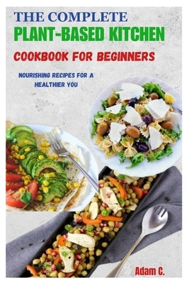 The Complete Plant-Based Kitchen Cookbook for Beginners: Nourishing Recipes for a Healthier You by C, Adam
