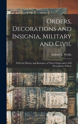 Orders, Decorations and Insignia, Military and Civil: With the History and Romance of Their Origin and a Full Description of Each by Wyllie, Robert E.