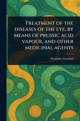 Treatment of the Diseases of the Eye, by Means of Prussic Acid Vapour, and Other Medicinal Agents by Turnbull, Alexander