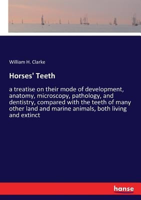 Horses' Teeth: a treatise on their mode of development, anatomy, microscopy, pathology, and dentistry, compared with the teeth of many other land and by Clarke, William H.