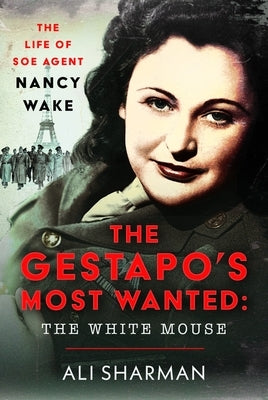 The Gestapo's Most Wanted - The White Mouse: The Life of SOE Agent Nancy Wake by Sharman, Alice