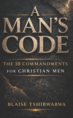 A Man's Code: The 10 Commandments for Christian Men: Biblical Masculinity, Spiritual Leadership, Marriage Strength, and Fatherhood Discipline by Tshibwabwa, Blaise