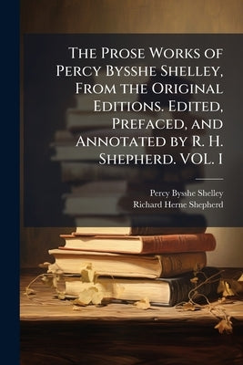 The Prose Works of Percy Bysshe Shelley, From the Original Editions. Edited, Prefaced, and Annotated by R. H. Shepherd. VOL. I by Shelley, Percy Bysshe