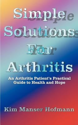 Simple Solutions for Arthritis: An Arthritis Patient's Practical Guide to Health and Hope by Hofmann, Kim Manser