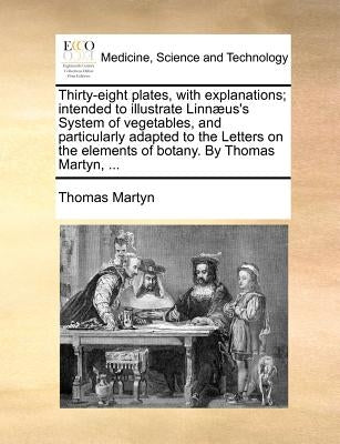 Thirty-Eight Plates, with Explanations; Intended to Illustrate Linn]us's System of Vegetables, and Particularly Adapted to the Letters on the Elements by Martyn, Thomas