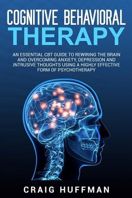 Cognitive Behavioral Therapy: An Essential CBT Guide to Rewiring the Brain and Overcoming Anxiety, Depression, and Intrusive Thoughts Using a Highly by Huffman, Craig