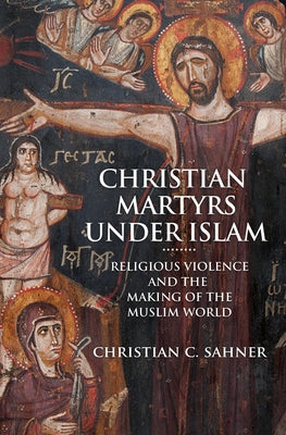 Christian Martyrs Under Islam: Religious Violence and the Making of the Muslim World by Sahner, Christian C.